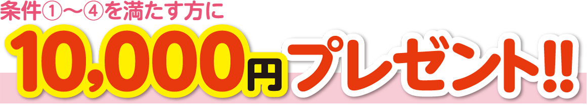 条件①～④を満たす方に10,000円プレゼント！！