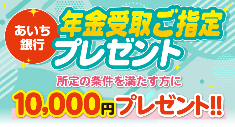 あいち銀行 年金受取ご指定プレゼント 所定の条件を満たす方に10,000円プレゼント！！