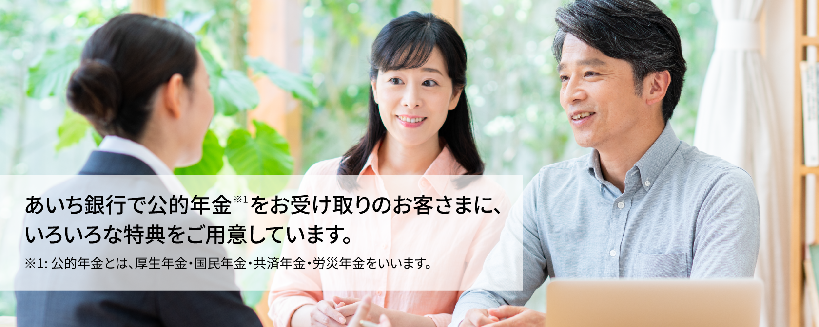 あいち銀行で公的年金※1をお受け取りのお客さまに、いろいろな特典をご用意しています。 ※1：公的年金とは、厚生年金・国民年金・共済年金・労災年金をいいます。