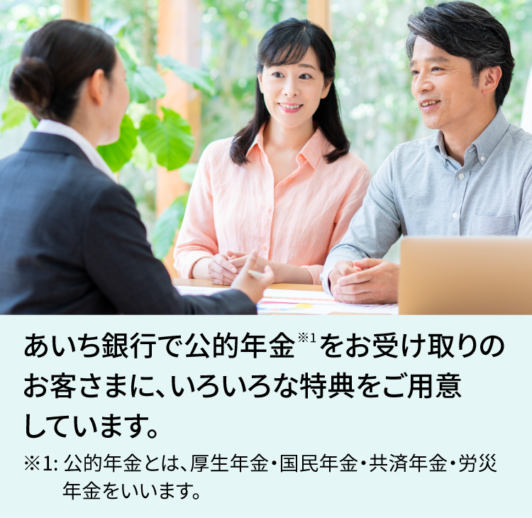 あいち銀行で公的年金※1をお受け取りのお客さまに、いろいろな特典をご用意しています。 ※1：公的年金とは、厚生年金・国民年金・共済年金・労災年金をいいます。