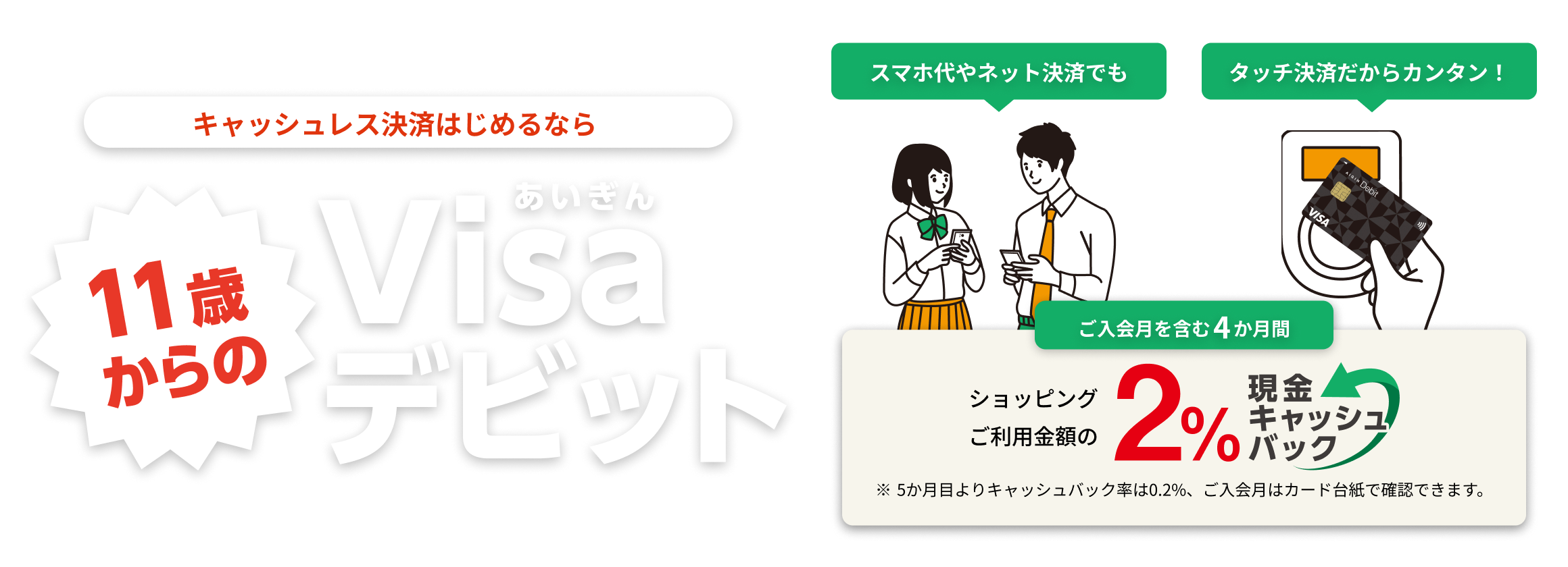 キャッシュレス決済はじめるなら11歳からのあいぎんVisaデビット。タッチ決済だからカンタン！スマホ代やネット決済でも。タッチ決済だからカンタン！ご入会月を含む4カ月間ショッピングご利用金額の2%現金キャッシュバック。5か月目よりキャッシュバック率は0.2%、ご入会月はカード台紙で確認できます。