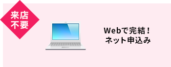 来店不要 Webで完結！ネット申込み