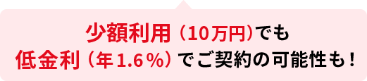 少額利用（10万円)でも低金利（年1.6％）でご契約の可能性も！