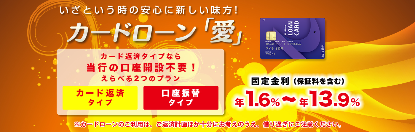 いざという時の安心に新しい味方！ カードローン「愛」 カード返済タイプなら当行の口座開設不要！ えらべる2つのプラン カード返済タイプ 口座振替タイプ 固定金利 年1.6%～年13.9% （保証料を含む） ※カードローンのご利用は、ご返済計画ほか十分にお考えのうえ、借り過ぎにご注意ください。