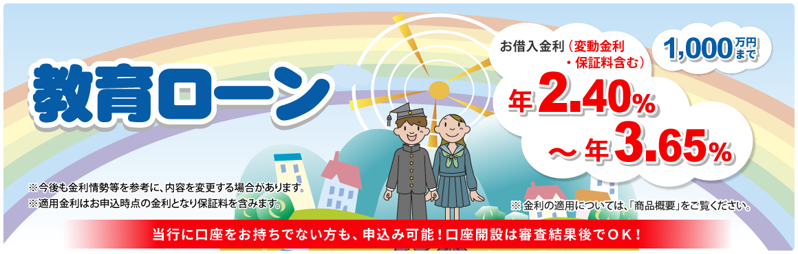 教育ローン 1,000万円まで！お借入金利（変動金利・保証料含む）年2.40％～年3.65％ ※金利の適用については「商品概要」をご覧ください。※今後も金利情勢等を参考に、内容を変更する場合があります。※適用金利はお申込時点の金利となり保証料を含みます。当行に口座をお持ちでない方も、申込み可能！口座開設は審査結果後でOK！