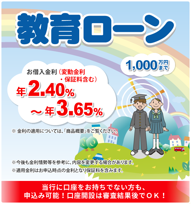 教育ローン 1,000万円まで！お借入金利（変動金利・保証料含む）年2.40％～年3.65％ ※金利の適用については「商品概要」をご覧ください。※今後も金利情勢等を参考に、内容を変更する場合があります。※適用金利はお申込時点の金利となり保証料を含みます。当行に口座をお持ちでない方も、申込み可能！口座開設は審査結果後でOK！