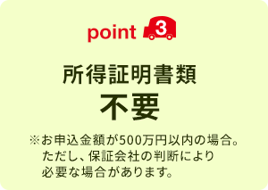 point3 所得証明書類不要 ※お申込金額が500万円以内の場合。ただし、保証会社の判断により必要な場合があります。