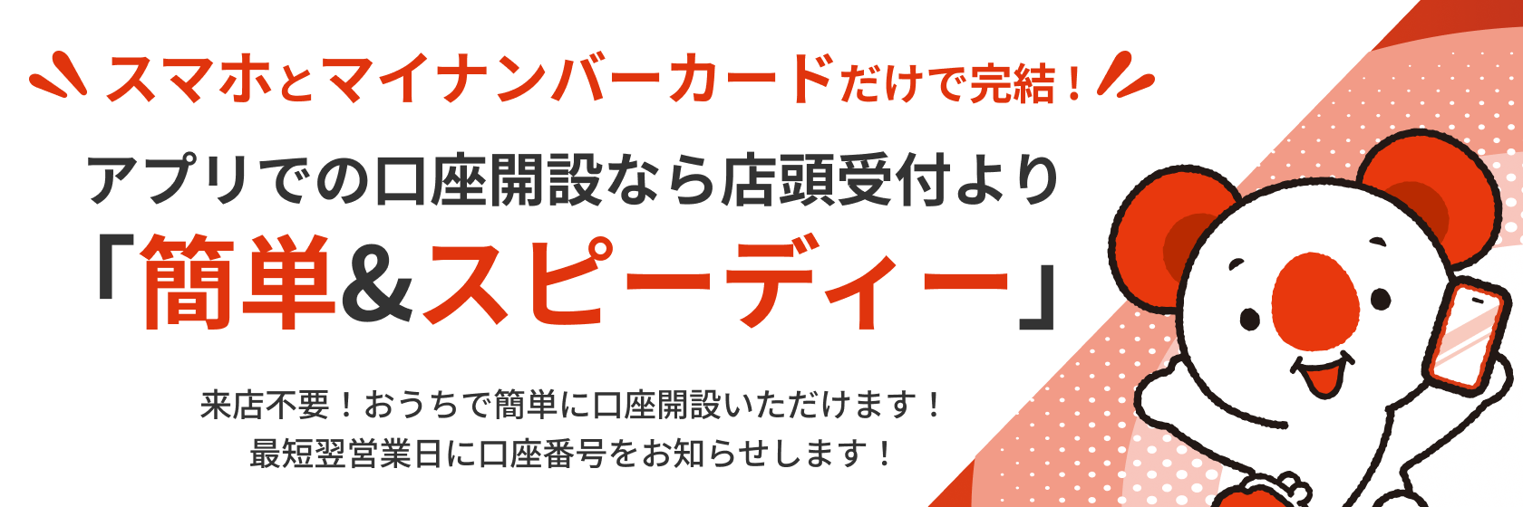 スマホとマイナンバーカードだけで完結！ アプリでの口座開設なら店頭受付より「簡単&スピーディー」来店不要！ おうちで簡単に口座開設いただけます！ 最短翌営業日に口座番号をお知らせします！