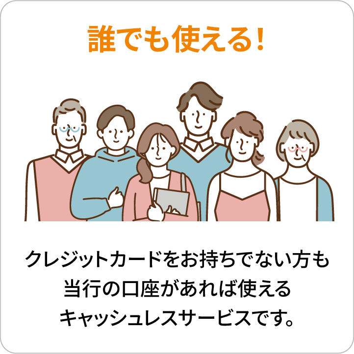 誰でも使える！クレジットカードをお持ちでない方も当行の口座があれば使えるキャッシュレスサービスです。