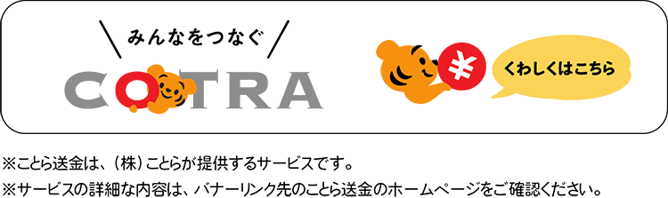みんなをつなぐ　ことら　くわしくはこちら　※ことら送金は、（株）ことらが提供するサービスです。　※サービスの詳細な内容は、バナーリンク先のことら送金のホームページをご確認ください。